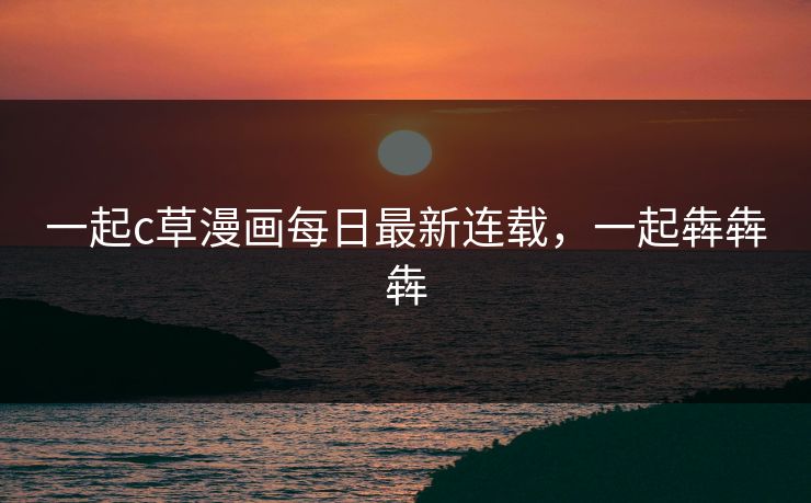 一起c草漫画每日最新连载，一起犇犇犇