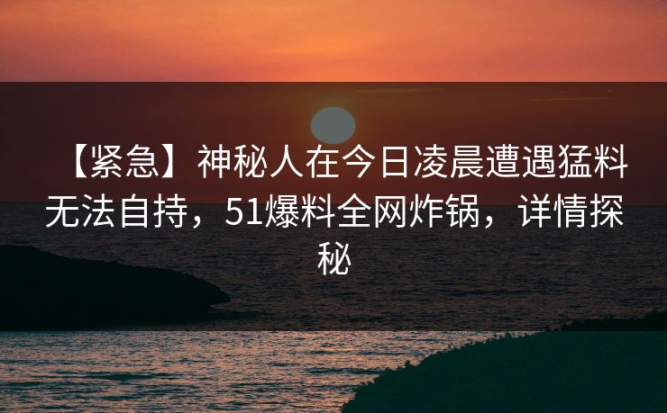 【紧急】神秘人在今日凌晨遭遇猛料 无法自持，51爆料全网炸锅，详情探秘