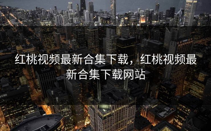 红桃视频最新合集下载,红桃视频最新合集下载网站 红桃视频最新合集下载,红桃视频最新合集下载网站