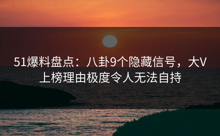 51爆料盘点：八卦9个隐藏信号，大V上榜理由极度令人无法自持