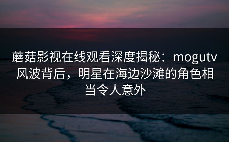 蘑菇影视在线观看深度揭秘：mogutv风波背后，明星在海边沙滩的角色相当令人意外