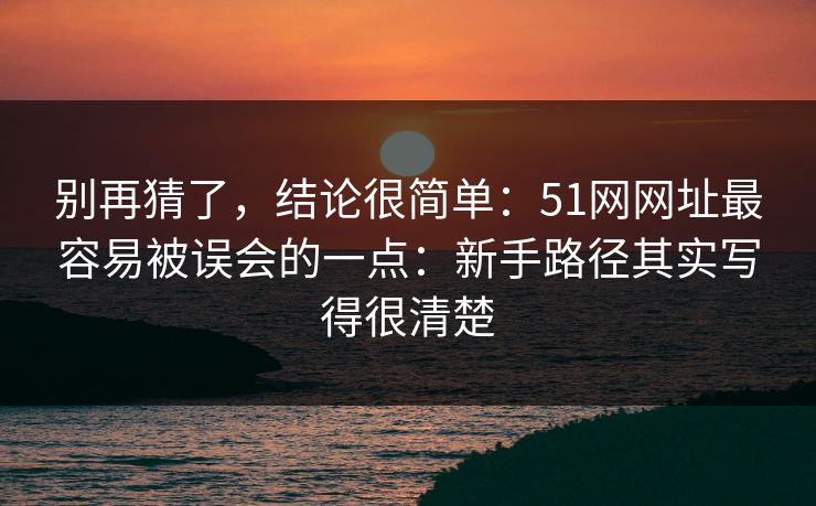 别再猜了，结论很简单：51网网址最容易被误会的一点：新手路径其实写得很清楚