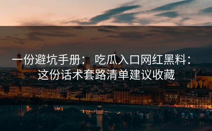 一份避坑手册： 吃瓜入口网红黑料： 这份话术套路清单建议收藏