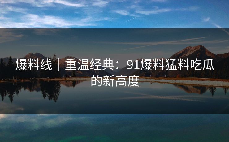 爆料线｜重温经典：91爆料猛料吃瓜的新高度