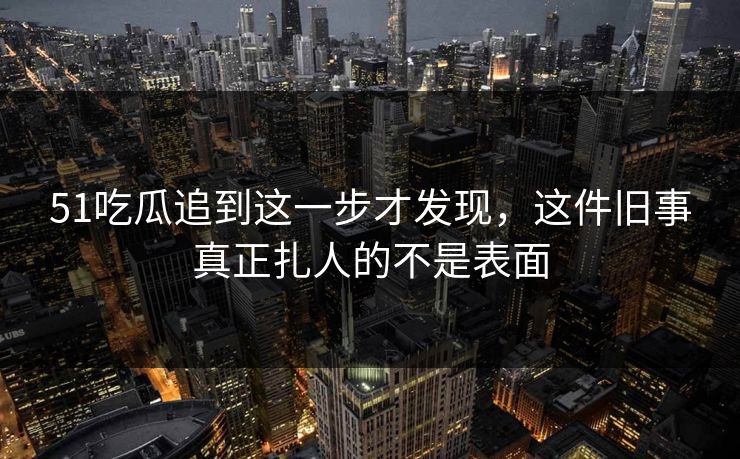51吃瓜追到这一步才发现，这件旧事真正扎人的不是表面