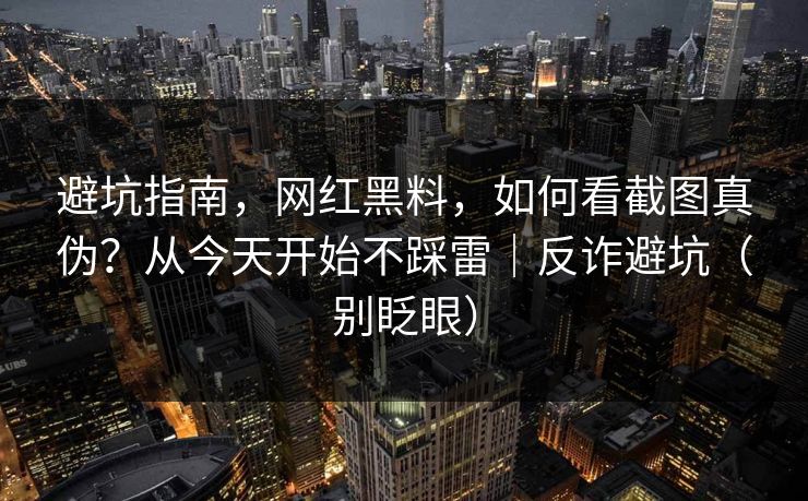 避坑指南，网红黑料，如何看截图真伪？从今天开始不踩雷｜反诈避坑（别眨眼）