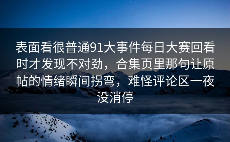 表面看很普通91大事件每日大赛回看时才发现不对劲，合集页里那句让原帖的情绪瞬间拐弯，难怪评论区一夜没消停