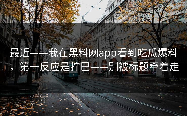最近——我在黑料网app看到吃瓜爆料,第一反应是拧巴——别被标题牵着走 最近——我在黑料网app看到吃瓜爆料,第一反应是拧巴——别被标题牵着走