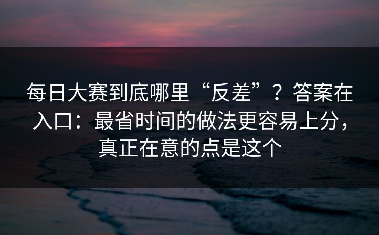 每日大赛到底哪里“反差”？答案在入口：最省时间的做法更容易上分，真正在意的点是这个
