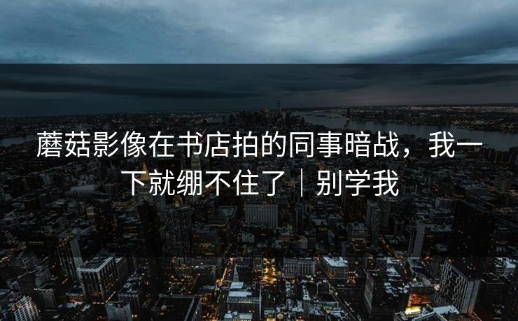 蘑菇影像在书店拍的同事暗战，我一下就绷不住了｜别学我