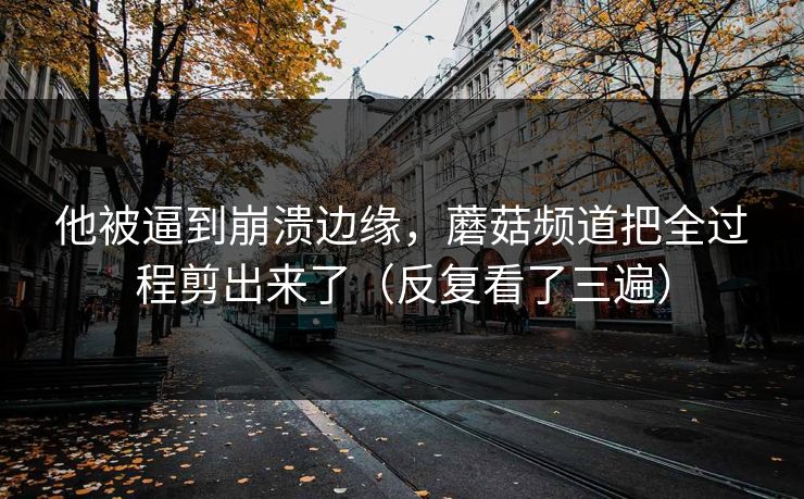 他被逼到崩溃边缘，蘑菇频道把全过程剪出来了（反复看了三遍）