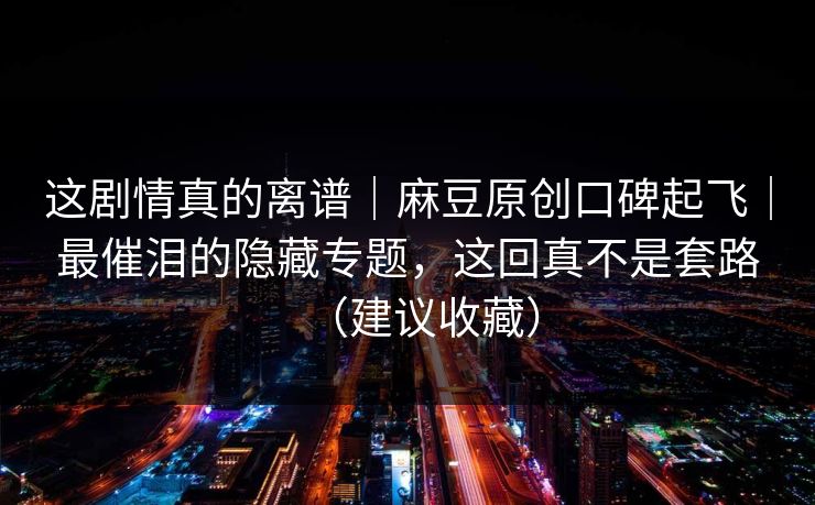 这剧情真的离谱｜麻豆原创口碑起飞｜最催泪的隐藏专题，这回真不是套路（建议收藏）