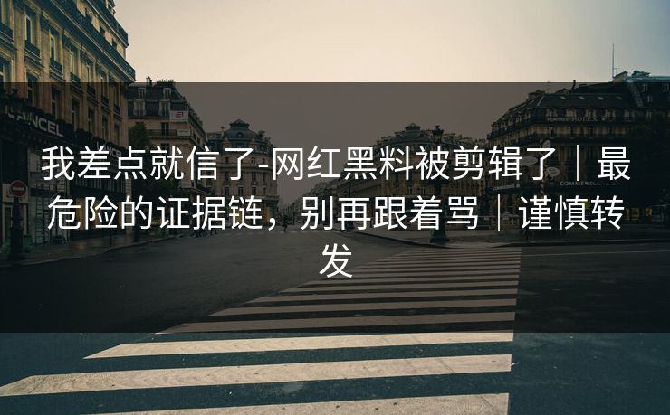 我差点就信了-网红黑料被剪辑了｜最危险的证据链，别再跟着骂｜谨慎转发
