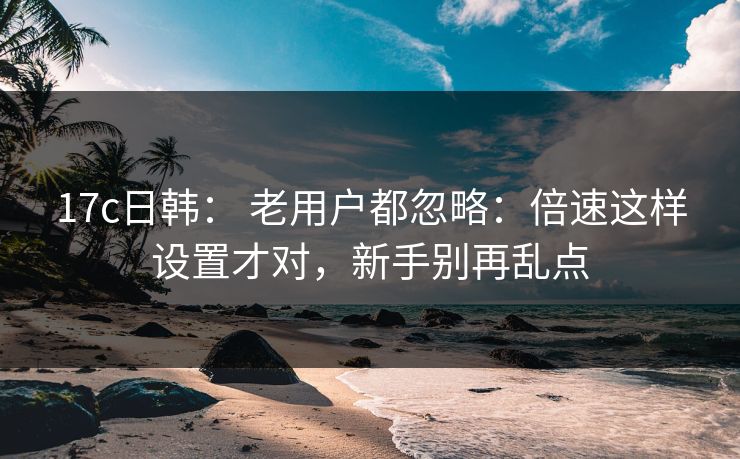17c日韩： 老用户都忽略：倍速这样设置才对，新手别再乱点