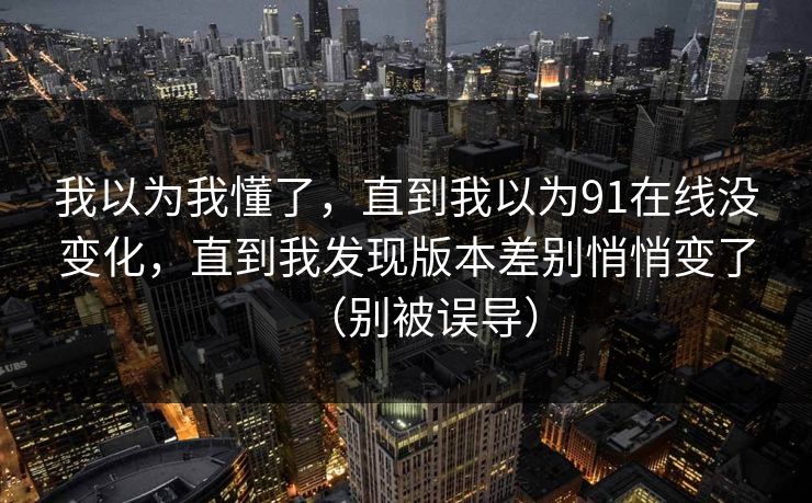 我以为我懂了,直到我以为91在线没变化,直到我发现版本差别悄悄变了(别被误导) 我以为我懂了,直到我以为91在线没变化,直到我发现版本差别悄悄变了(别被误导)