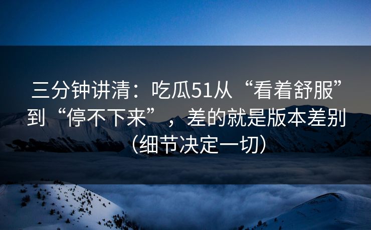 三分钟讲清：吃瓜51从“看着舒服”到“停不下来”，差的就是版本差别（细节决定一切）