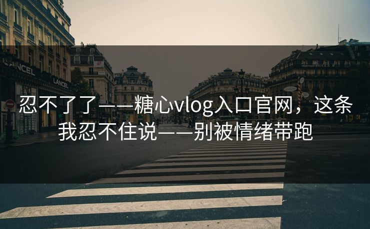 忍不了了——糖心vlog入口官网，这条我忍不住说——别被情绪带跑