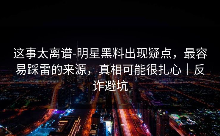 这事太离谱-明星黑料出现疑点,最容易踩雷的来源,真相可能很扎心|反诈避坑 这事太离谱-明星黑料出现疑点,最容易踩雷的来源,真相可能很扎心|反诈避坑
