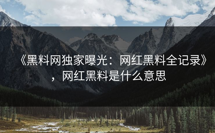 《黑料网独家曝光：网红黑料全记录》，网红黑料是什么意思