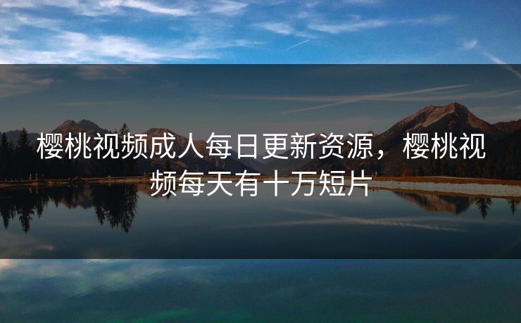 樱桃视频成人每日更新资源，樱桃视频每天有十万短片