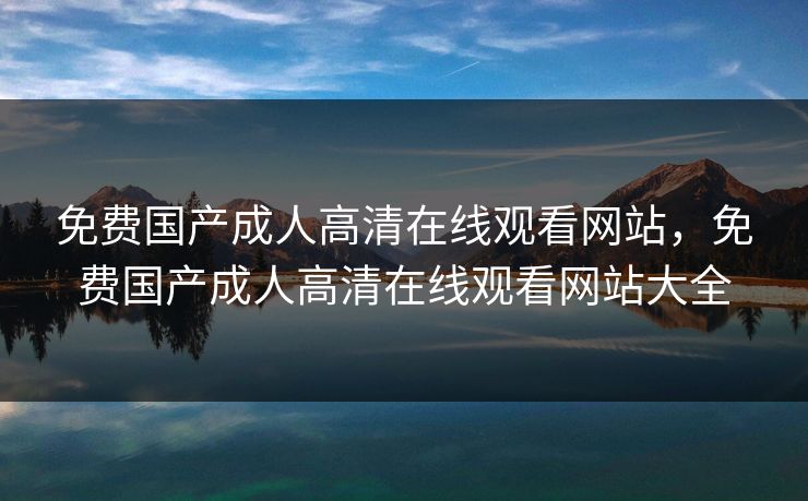免费国产成人高清在线观看网站，免费国产成人高清在线观看网站大全