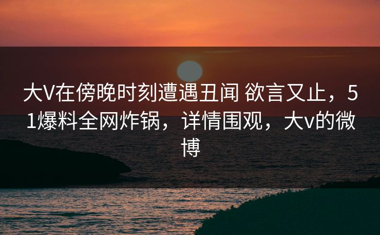 大V在傍晚时刻遭遇丑闻 欲言又止，51爆料全网炸锅，详情围观，大v的微博