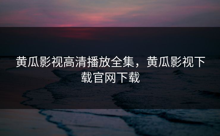 黄瓜影视高清播放全集，黄瓜影视下载官网下载