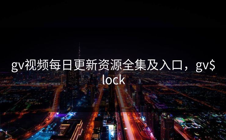 gv视频每日更新资源全集及入口，gv$lock