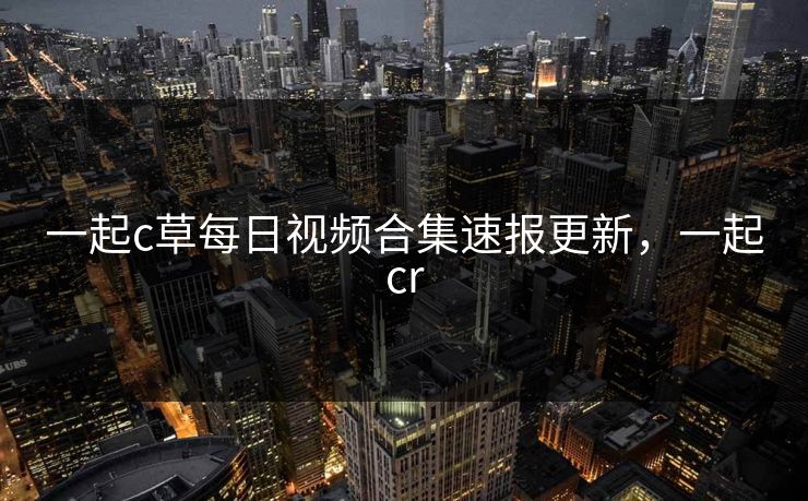 一起c草每日视频合集速报更新，一起cr