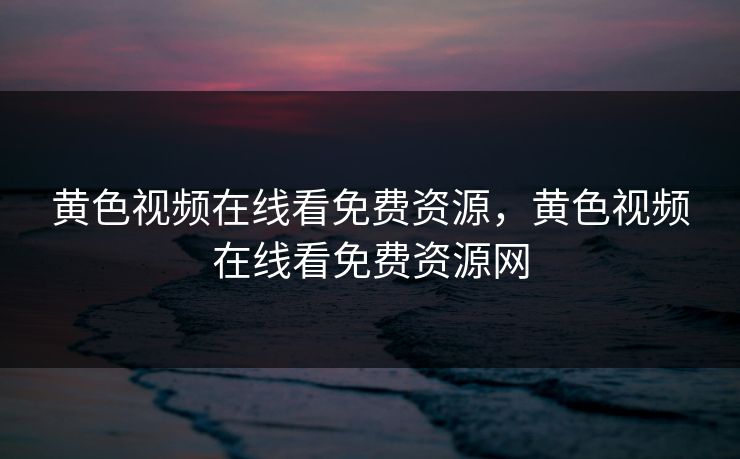 黄色视频在线看免费资源，黄色视频在线看免费资源网