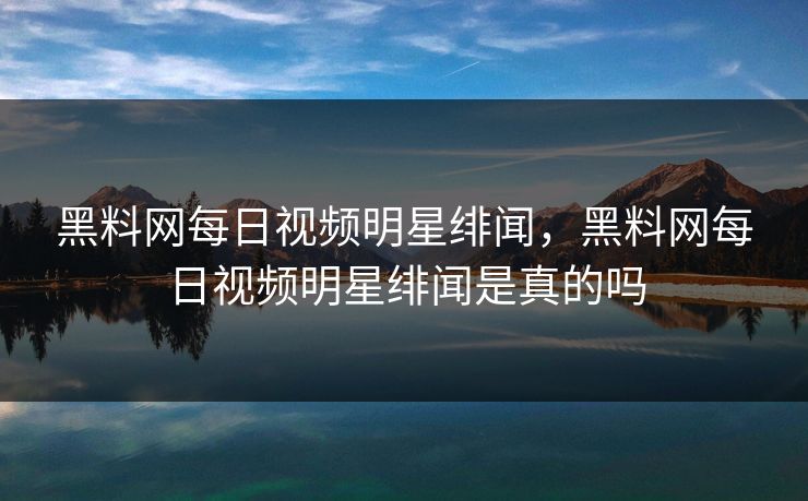 黑料网每日视频明星绯闻，黑料网每日视频明星绯闻是真的吗