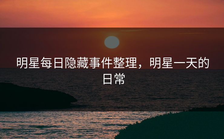 明星每日隐藏事件整理，明星一天的日常
