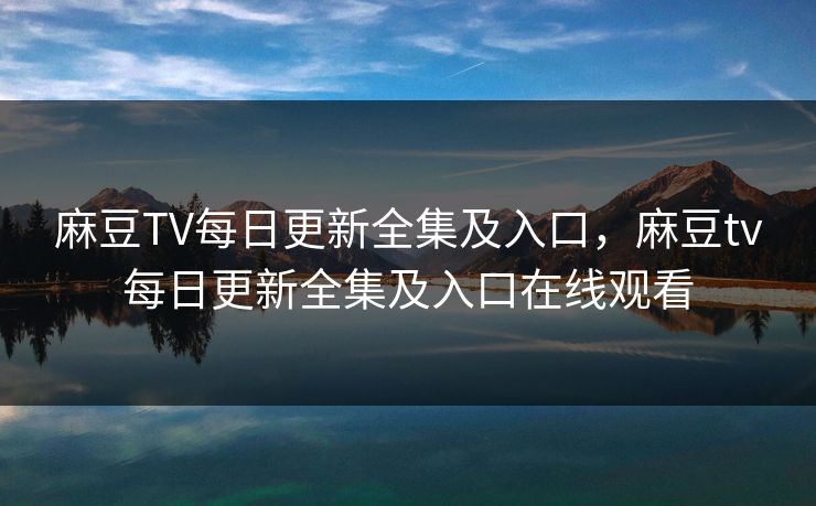 麻豆TV每日更新全集及入口，麻豆tv每日更新全集及入口在线观看
