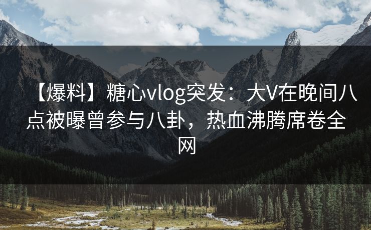 【爆料】糖心vlog突发：大V在晚间八点被曝曾参与八卦，热血沸腾席卷全网