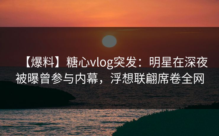 【爆料】糖心vlog突发：明星在深夜被曝曾参与内幕，浮想联翩席卷全网