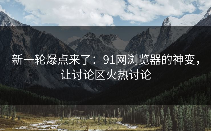 新一轮爆点来了：91网浏览器的神变，让讨论区火热讨论