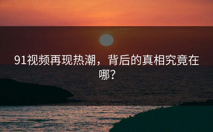 91视频再现热潮，背后的真相究竟在哪？