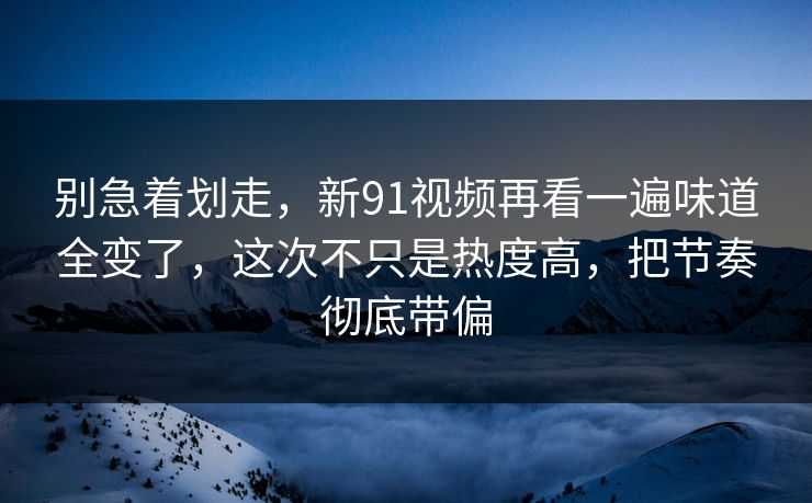 别急着划走,新91视频再看一遍味道全变了,这次不只是热度高,把节奏彻底带偏 别急着划走,新91视频再看一遍味道全变了,这次不只是热度高,把节奏彻底带偏