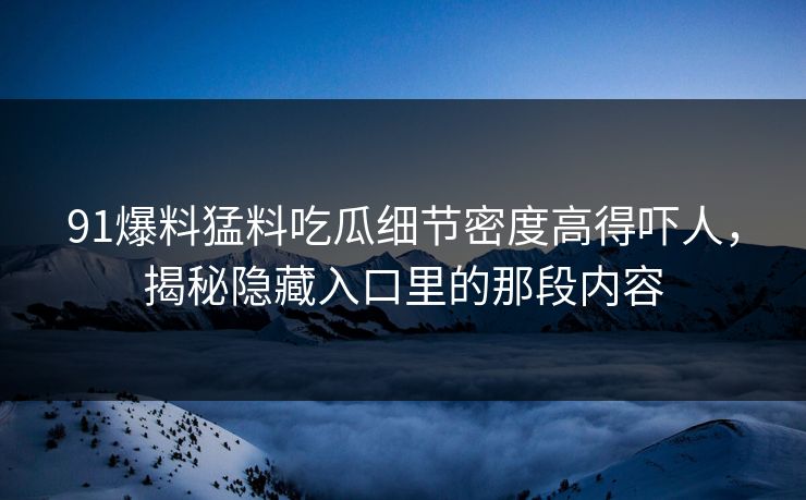 91爆料猛料吃瓜细节密度高得吓人,揭秘隐藏入口里的那段内容 91爆料猛料吃瓜细节密度高得吓人,揭秘隐藏入口里的那段内容