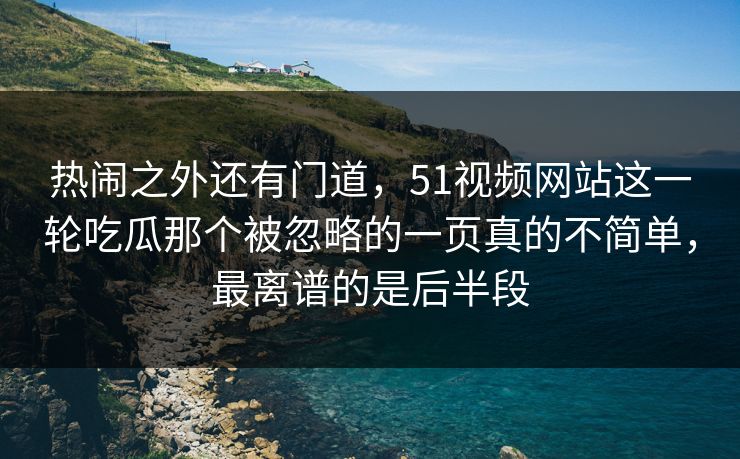 热闹之外还有门道,51视频网站这一轮吃瓜那个被忽略的一页真的不简单,最离谱的是后半段 热闹之外还有门道,51视频网站这一轮吃瓜那个被忽略的一页真的不简单,最离谱的是后半段
